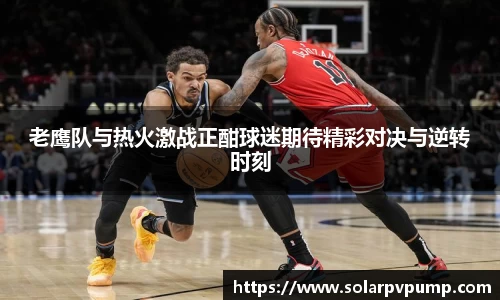 老鹰队与热火激战正酣球迷期待精彩对决与逆转时刻